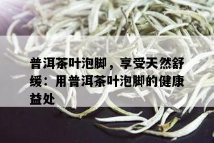 普洱茶叶泡脚，享受天然舒缓：用普洱茶叶泡脚的健康益处