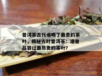 普洱茶古代谁喝了最贵的茶叶，揭秘古时普洱茶：谁曾品尝过最昂贵的茶叶？