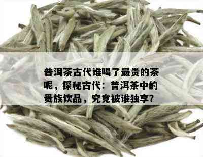 普洱茶古代谁喝了最贵的茶呢，探秘古代：普洱茶中的贵族饮品，究竟被谁独享？