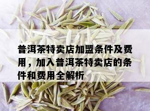 普洱茶特卖店加盟条件及费用，加入普洱茶特卖店的条件和费用全解析