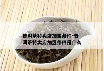 普洱茶特卖店加盟条件-普洱茶特卖店加盟条件是什么