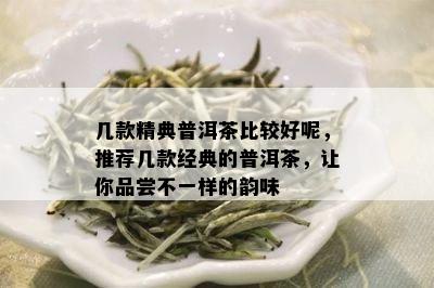 几款精典普洱茶比较好呢，推荐几款经典的普洱茶，让你品尝不一样的韵味