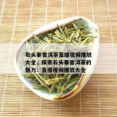 石头寨普洱茶直播视频播放大全，探索石头寨普洱茶的魅力：直播视频播放大全