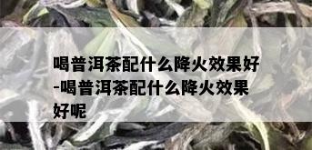 喝普洱茶配什么降火效果好-喝普洱茶配什么降火效果好呢