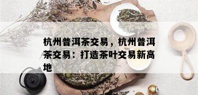 杭州普洱茶交易，杭州普洱茶交易：打造茶叶交易新高地