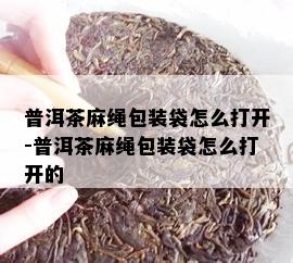 普洱茶麻绳包装袋怎么打开-普洱茶麻绳包装袋怎么打开的