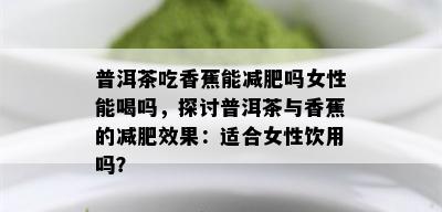 普洱茶吃香蕉能减肥吗女性能喝吗，探讨普洱茶与香蕉的减肥效果：适合女性饮用吗？