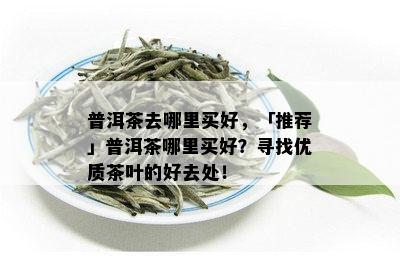 普洱茶去哪里买好，「推荐」普洱茶哪里买好？寻找优质茶叶的好去处！