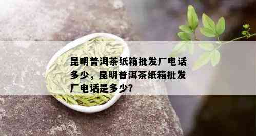 昆明普洱茶纸箱批发厂电话多少，昆明普洱茶纸箱批发厂电话是多少？