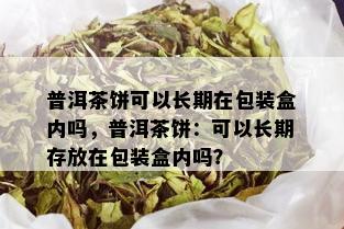 普洱茶饼可以长期在包装盒内吗，普洱茶饼：可以长期存放在包装盒内吗？