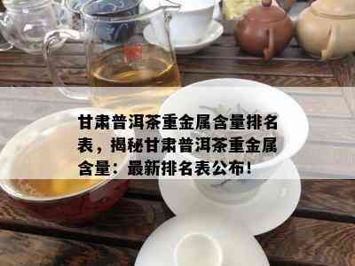 甘肃普洱茶重金属含量排名表，揭秘甘肃普洱茶重金属含量：最新排名表公布！