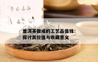 普洱茶做成的工艺品值钱：探讨其价值与收藏意义