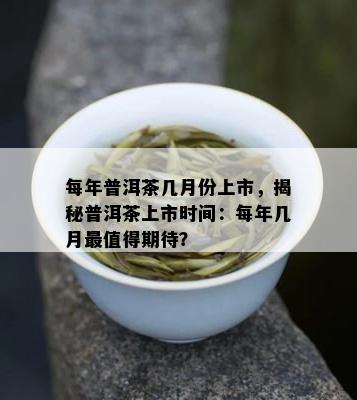 每年普洱茶几月份上市，揭秘普洱茶上市时间：每年几月最值得期待？