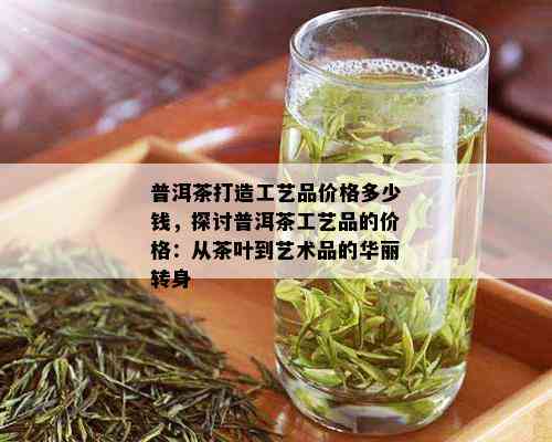 普洱茶打造工艺品价格多少钱，探讨普洱茶工艺品的价格：从茶叶到艺术品的华丽转身