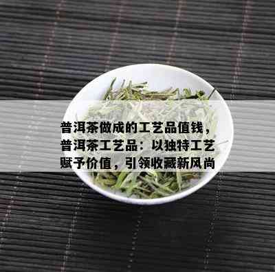 普洱茶做成的工艺品值钱，普洱茶工艺品：以独特工艺赋予价值，引领收藏新风尚