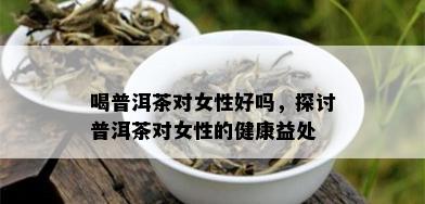 喝普洱茶对女性好吗，探讨普洱茶对女性的健康益处