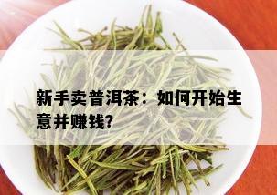 新手卖普洱茶：如何开始生意并赚钱？