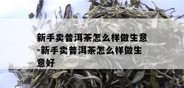 新手卖普洱茶怎么样做生意-新手卖普洱茶怎么样做生意好