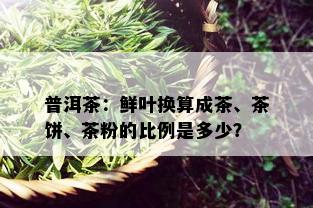 普洱茶：鲜叶换算成茶、茶饼、茶粉的比例是多少？