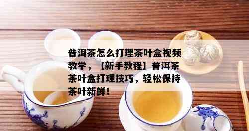 普洱茶怎么打理茶叶盒视频教学，【新手教程】普洱茶茶叶盒打理技巧，轻松保持茶叶新鲜！