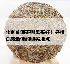 北京普洱茶哪里买好？寻找口感更佳的购买地点