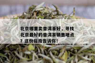 北京哪里卖普洱茶好，寻找北京更好的普洱茶销售地点？这份指南告诉你！