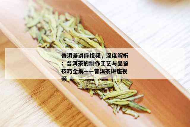 普洱茶讲座视频，深度解析：普洱茶的制作工艺与品鉴技巧全解——普洱茶讲座视频