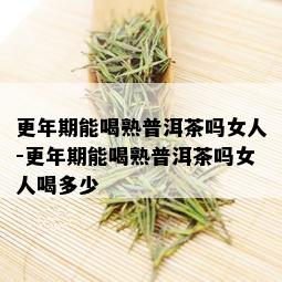 更年期能喝熟普洱茶吗女人-更年期能喝熟普洱茶吗女人喝多少