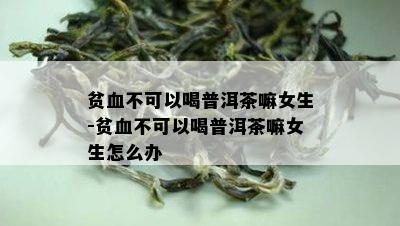 贫血不可以喝普洱茶嘛女生-贫血不可以喝普洱茶嘛女生怎么办