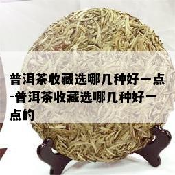 普洱茶收藏选哪几种好一点-普洱茶收藏选哪几种好一点的