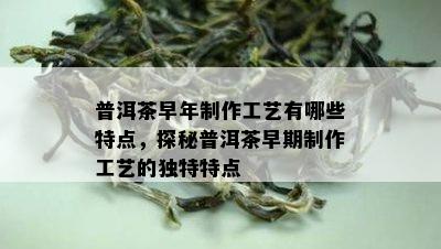 普洱茶早年制作工艺有哪些特点，探秘普洱茶早期制作工艺的独特特点