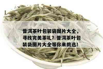 普洱茶叶包装袋图片大全，寻找完美茶礼？普洱茶叶包装袋图片大全等你来挑选！