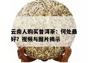 云南人购买普洱茶：何处更好？视频与图片揭示