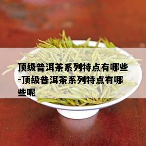 顶级普洱茶系列特点有哪些-顶级普洱茶系列特点有哪些呢