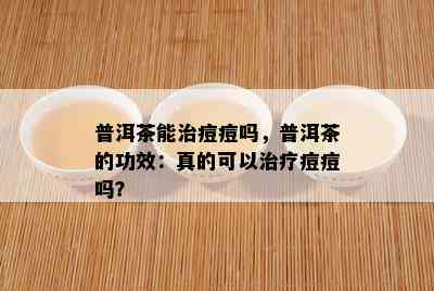 普洱茶能治痘痘吗，普洱茶的功效：真的可以治疗痘痘吗？