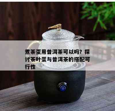 煮茶蛋用普洱茶可以吗？探讨茶叶蛋与普洱茶的搭配可行性