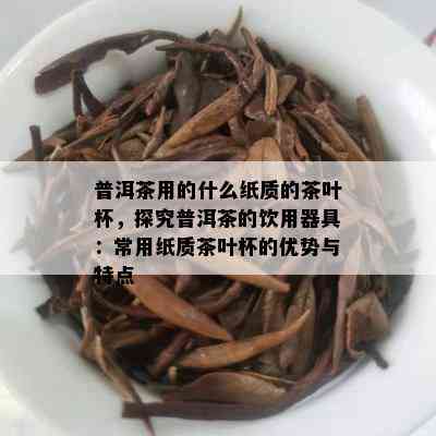 普洱茶用的什么纸质的茶叶杯，探究普洱茶的饮用器具：常用纸质茶叶杯的优势与特点