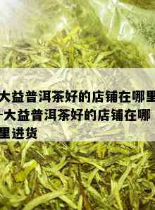 大益普洱茶好的店铺在哪里-大益普洱茶好的店铺在哪里进货