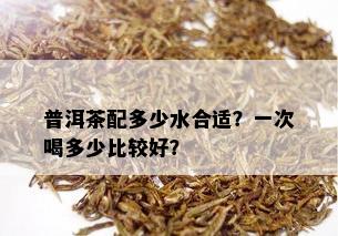 普洱茶配多少水合适？一次喝多少比较好？