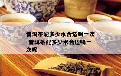 普洱茶配多少水合适喝一次-普洱茶配多少水合适喝一次呢