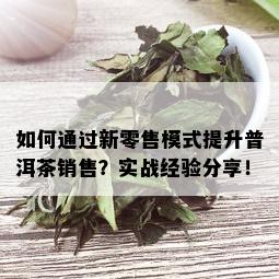 如何通过新零售模式提升普洱茶销售？实战经验分享！