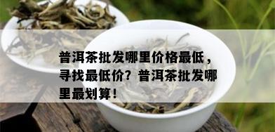 普洱茶批发哪里价格更低，寻找更低价？普洱茶批发哪里最划算！