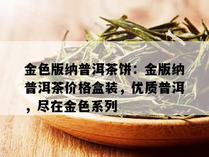 金色版纳普洱茶饼：金版纳普洱茶价格盒装，优质普洱，尽在金色系列