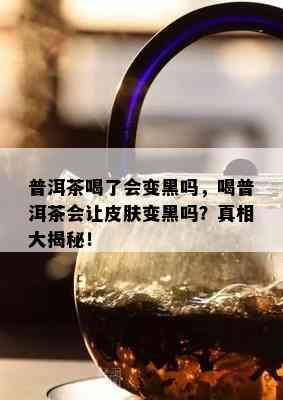 普洱茶喝了会变黑吗，喝普洱茶会让皮肤变黑吗？真相大揭秘！