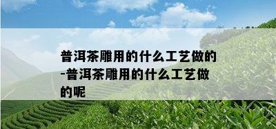 普洱茶雕用的什么工艺做的-普洱茶雕用的什么工艺做的呢