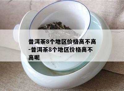 普洱茶8个地区价格高不高-普洱茶8个地区价格高不高呢