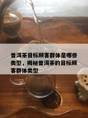 普洱茶目标顾客群体是哪些类型，揭秘普洱茶的目标顾客群体类型