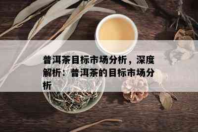 普洱茶目标市场分析，深度解析：普洱茶的目标市场分析