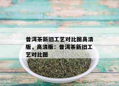 普洱茶新旧工艺对比图高清版，高清版：普洱茶新旧工艺对比图