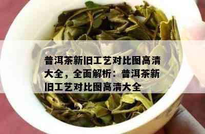 普洱茶新旧工艺对比图高清大全，全面解析：普洱茶新旧工艺对比图高清大全